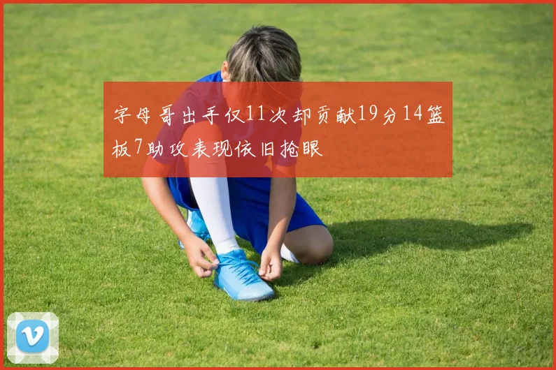 字母哥出手仅11次却贡献19分14篮板7助攻表现依旧抢眼