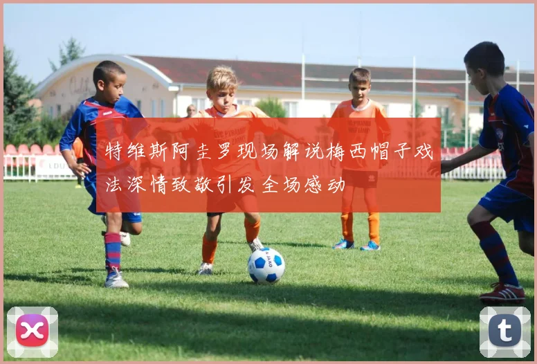 特维斯阿圭罗现场解说梅西帽子戏法深情致敬引发全场感动