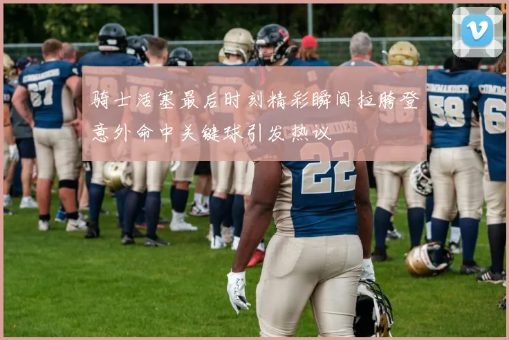 骑士活塞最后时刻精彩瞬间拉胯登意外命中关键球引发热议