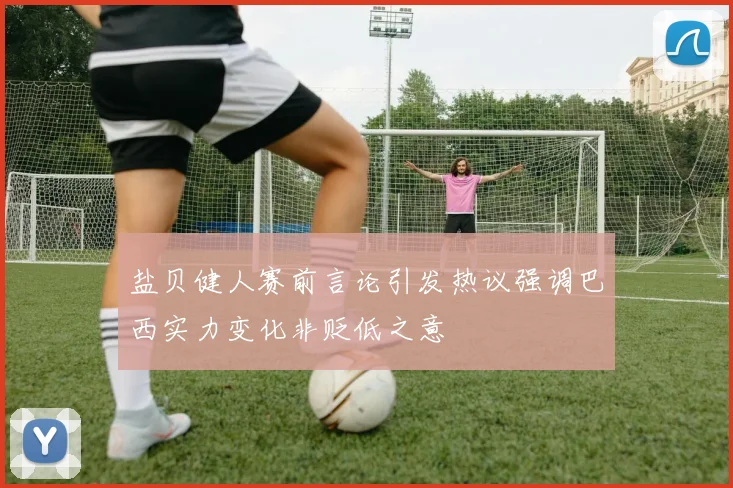 盐贝健人赛前言论引发热议强调巴西实力变化非贬低之意