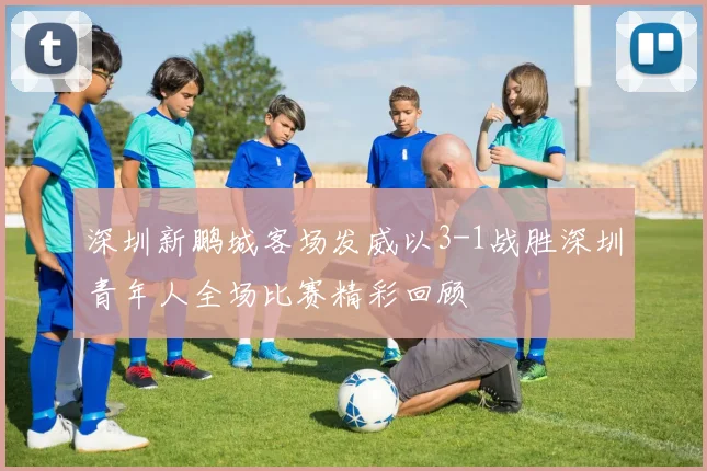 深圳新鹏城客场发威以3-1战胜深圳青年人全场比赛精彩回顾