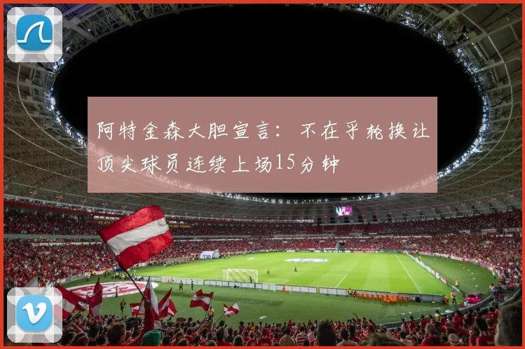阿特金森大胆宣言：不在乎轮换让顶尖球员连续上场15分钟