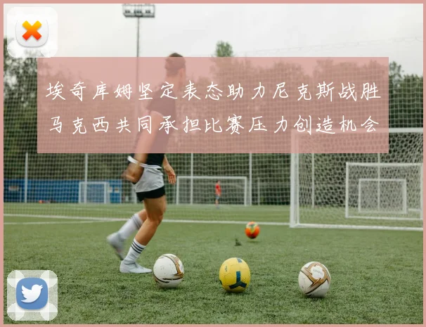 埃奇库姆坚定表态助力尼克斯战胜马克西共同承担比赛压力创造机会
