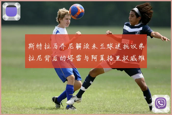 斯特拉马乔尼解读米兰球迷抗议弗拉尼背后的塔雷与阿莱格里权威维护