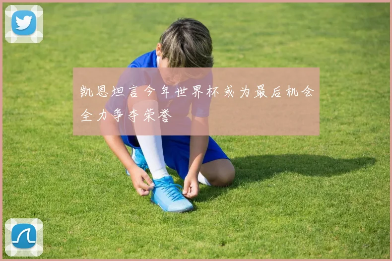 凯恩坦言今年世界杯或为最后机会全力争夺荣誉
