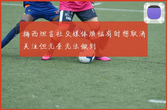 梅西坦言社交媒体烦恼有时想取消关注但无奈无法做到