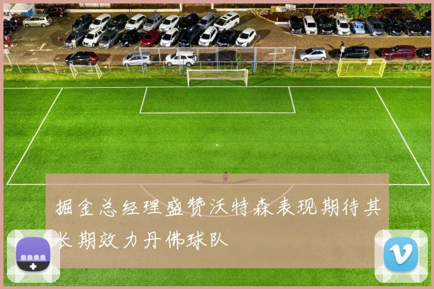 掘金总经理盛赞沃特森表现期待其长期效力丹佛球队