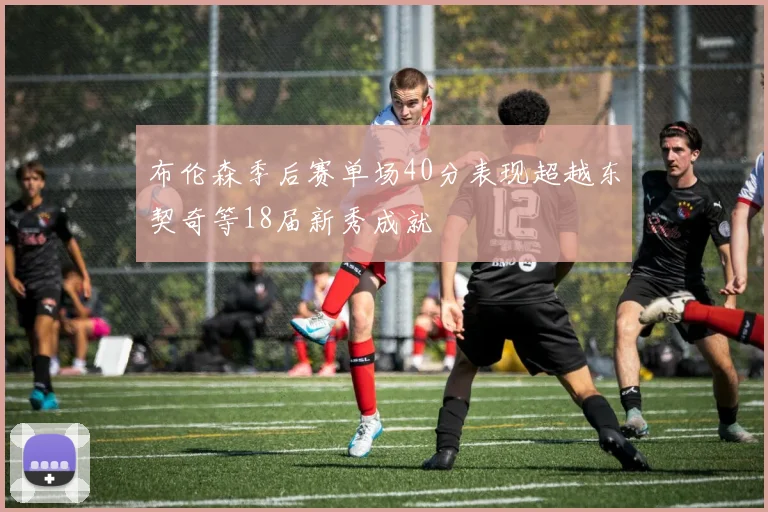 布伦森季后赛单场40分表现超越东契奇等18届新秀成就