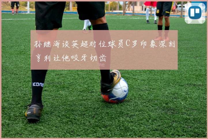 孙继海谈英超对位球员C罗印象深刻亨利让他咬牙切齿