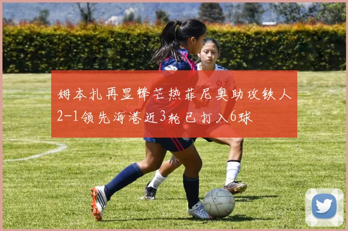 姆本扎再显锋芒热菲尼奥助攻铁人2-1领先海港近3轮已打入6球