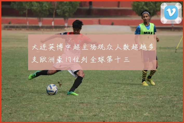 大连英博中超主场观众人数超越多支欧洲豪门位列全球第十三