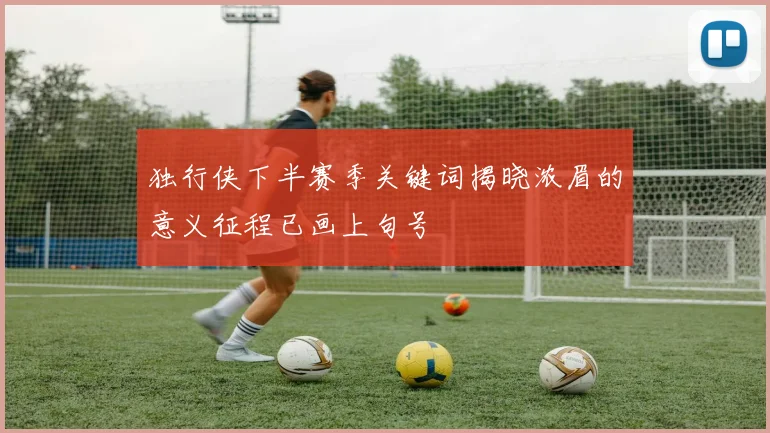 独行侠下半赛季关键词揭晓浓眉的意义征程已画上句号