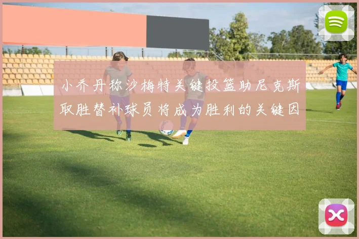 小乔丹称沙梅特关键投篮助尼克斯取胜替补球员将成为胜利的关键因素